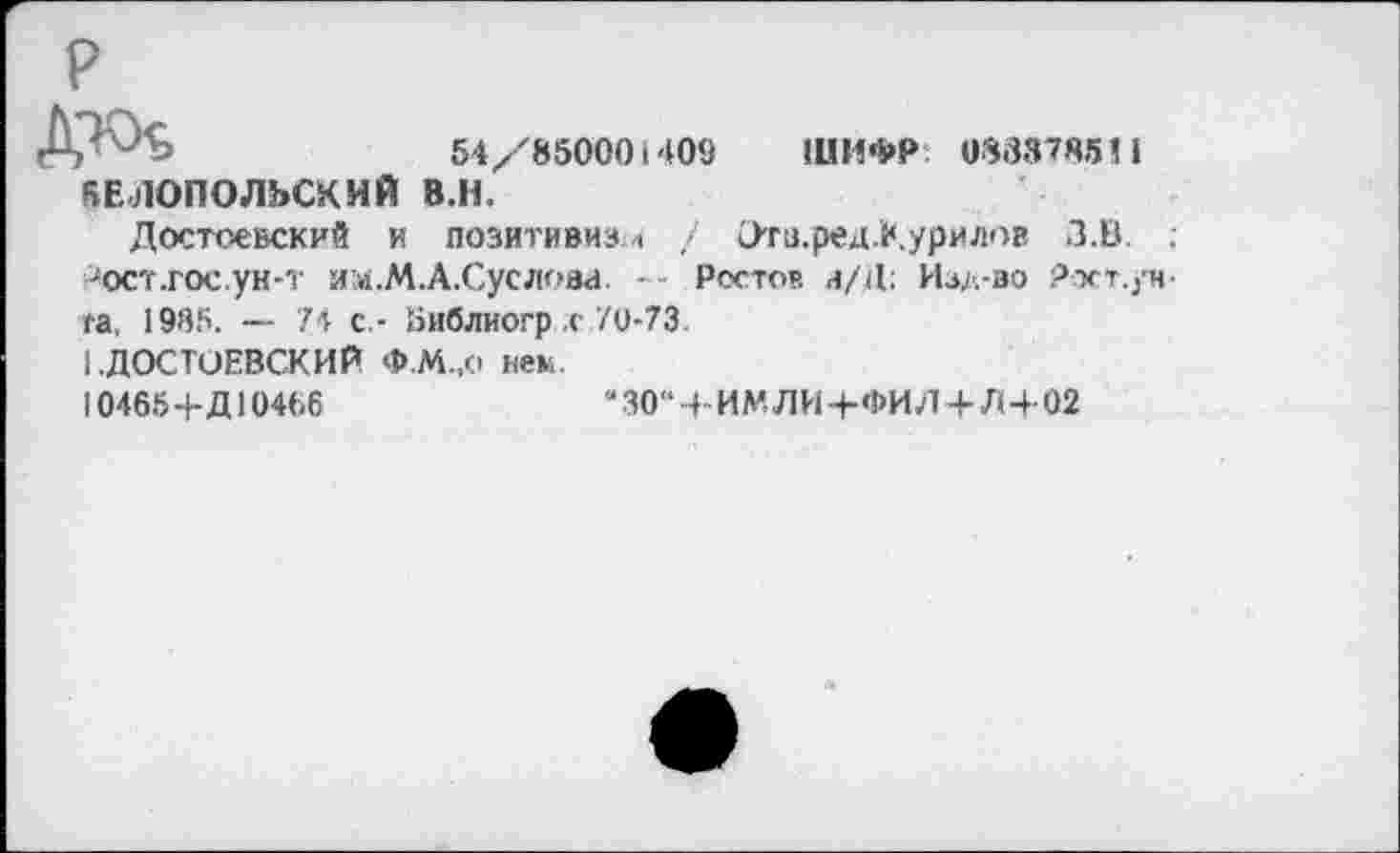 ﻿Дкх	54/850001409 ШИФР 0883785П
БЕЛОПОЛЬСКИЙ 8.Н.
Достоевский и позитивизм / Эти.ред.Курилов З.В. ; 'ост-гос ун-т им.М.А.Суслова. -- Ростов и/Д: Изл-зо Ркт.ун та, 1985. — 74 с,- йиблиогр .с 70-73.
1 .ДОСТОЕВСКИЙ Ф.М.,о нем.
104654-Д10466	“30“4-ИМЛИ4-ФИЛ4-Л4-02